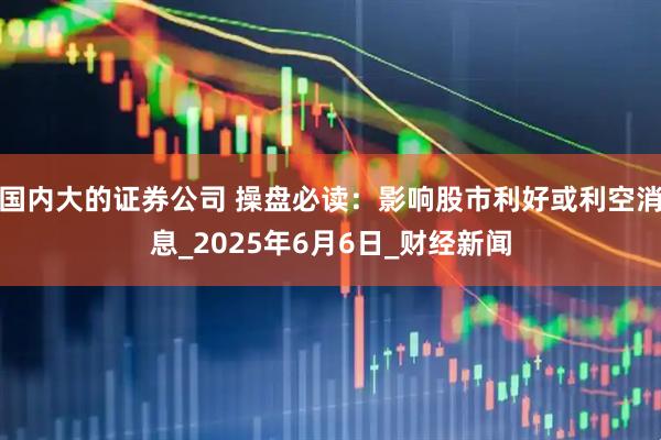 国内大的证券公司 操盘必读：影响股市利好或利空消息_2025年6月6日_财经新闻