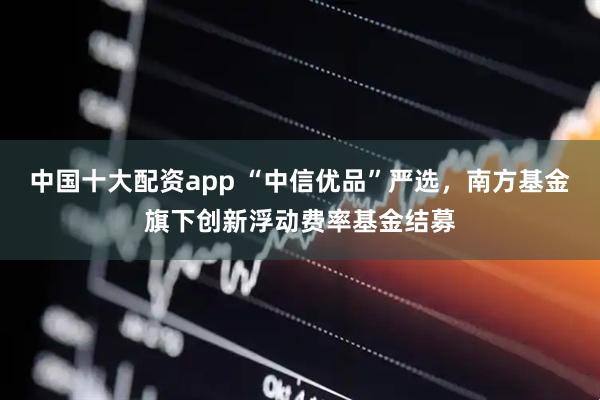 中国十大配资app “中信优品”严选，南方基金旗下创新浮动费率基金结募