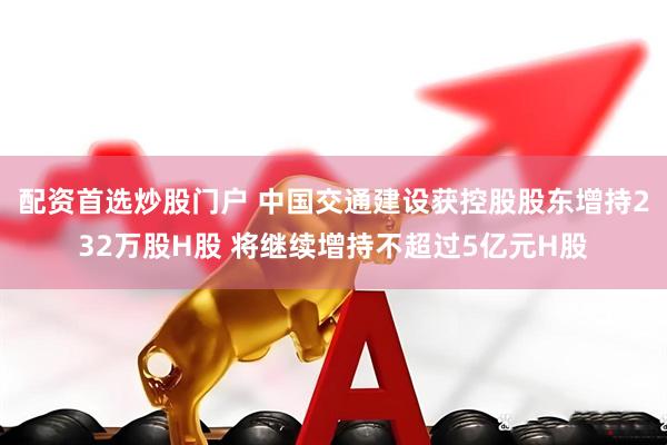 配资首选炒股门户 中国交通建设获控股股东增持232万股H股 将继续增持不超过5亿元H股