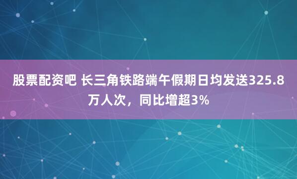 股票配资吧 长三角铁路端午假期日均发送325.8万人次，同比增超3%