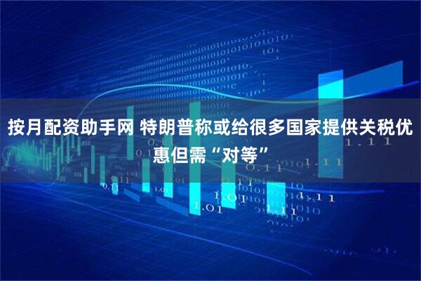 按月配资助手网 特朗普称或给很多国家提供关税优惠但需“对等”
