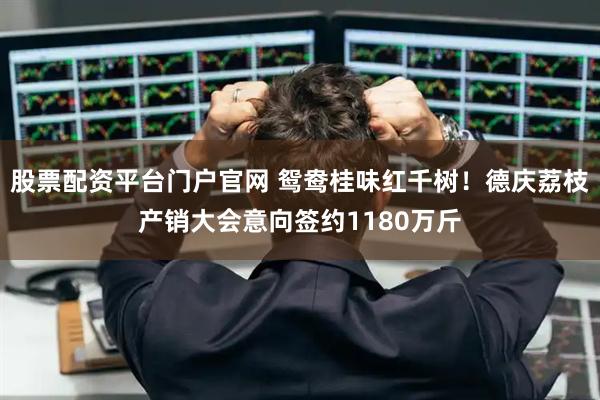 股票配资平台门户官网 鸳鸯桂味红千树！德庆荔枝产销大会意向签约1180万斤