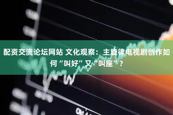 配资交流论坛网站 文化观察：主旋律电视剧创作如何“叫好”又“叫座”？