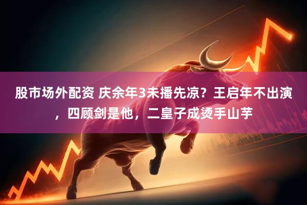 股市场外配资 庆余年3未播先凉？王启年不出演，四顾剑是他，二皇子成烫手山芋