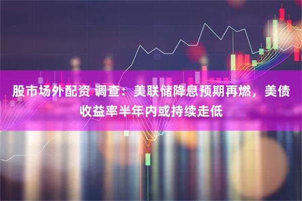 股市场外配资 调查：美联储降息预期再燃，美债收益率半年内或持续走低