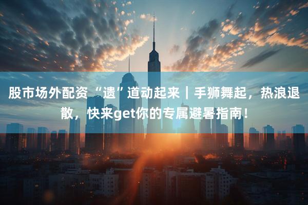 股市场外配资 “遗”道动起来｜手狮舞起，热浪退散，快来get你的专属避暑指南！