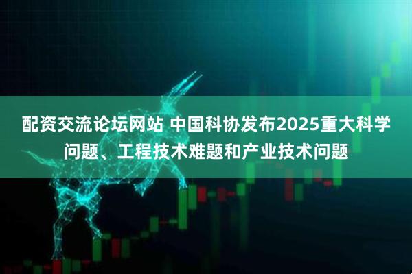 配资交流论坛网站 中国科协发布2025重大科学问题、工程技术难题和产业技术问题