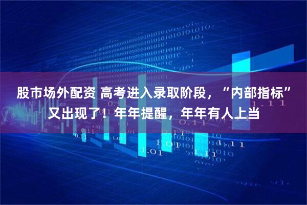 股市场外配资 高考进入录取阶段，“内部指标”又出现了！年年提醒，年年有人上当