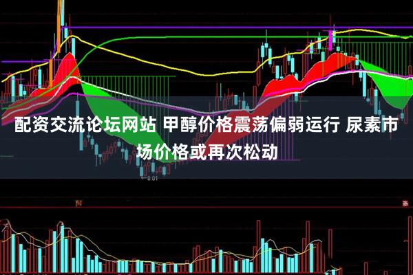 配资交流论坛网站 甲醇价格震荡偏弱运行 尿素市场价格或再次松动