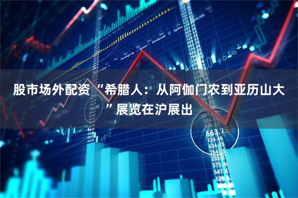 股市场外配资 “希腊人：从阿伽门农到亚历山大”展览在沪展出