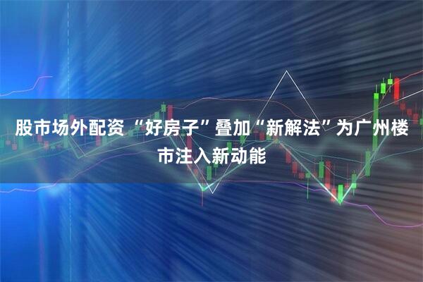 股市场外配资 “好房子”叠加“新解法”为广州楼市注入新动能