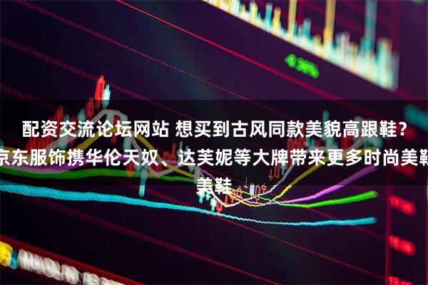 配资交流论坛网站 想买到古风同款美貌高跟鞋？京东服饰携华伦天奴、达芙妮等大牌带来更多时尚美鞋