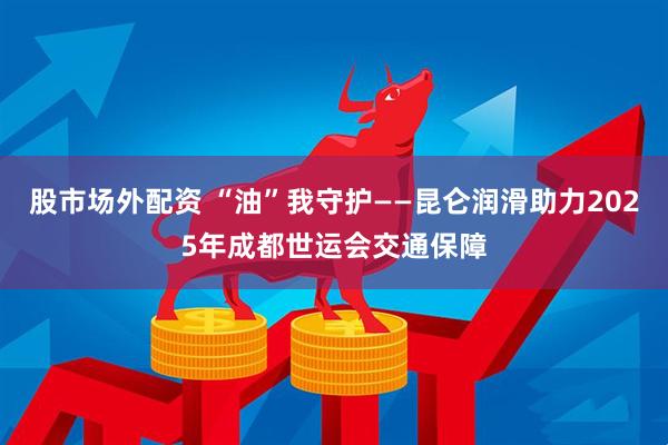 股市场外配资 “油”我守护——昆仑润滑助力2025年成都世运会交通保障