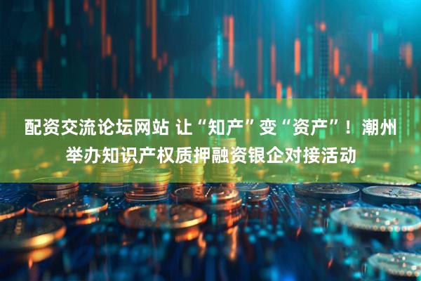 配资交流论坛网站 让“知产”变“资产”！潮州举办知识产权质押融资银企对接活动