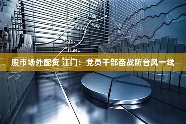 股市场外配资 江门：党员干部奋战防台风一线