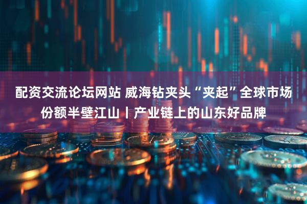 配资交流论坛网站 威海钻夹头“夹起”全球市场份额半壁江山丨产业链上的山东好品牌
