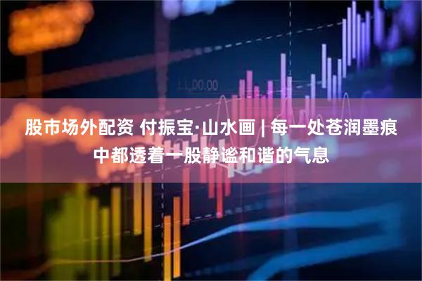 股市场外配资 付振宝·山水画 | 每一处苍润墨痕中都透着一股静谧和谐的气息
