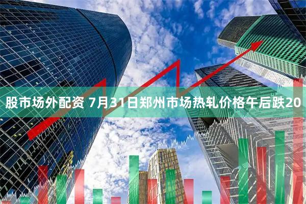 股市场外配资 7月31日郑州市场热轧价格午后跌20