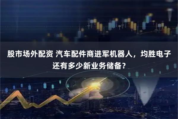 股市场外配资 汽车配件商进军机器人，均胜电子还有多少新业务储备？