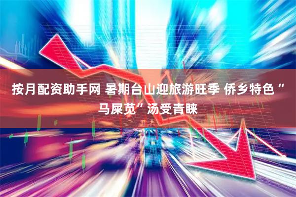 按月配资助手网 暑期台山迎旅游旺季 侨乡特色“马屎苋”汤受青睐