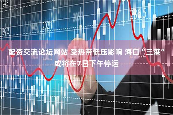 配资交流论坛网站 受热带低压影响 海口“三港”或将在7日下午停运