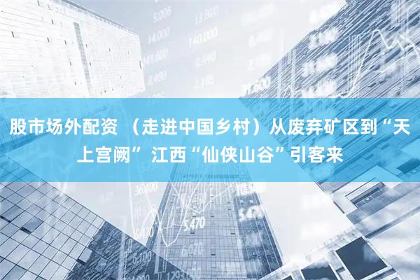股市场外配资 （走进中国乡村）从废弃矿区到“天上宫阙” 江西“仙侠山谷”引客来