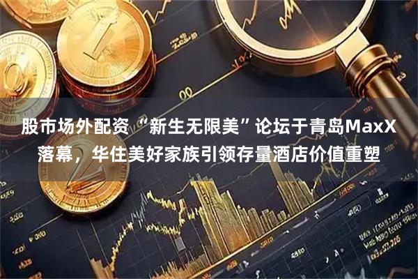 股市场外配资 “新生无限美”论坛于青岛MaxX落幕，华住美好家族引领存量酒店价值重塑