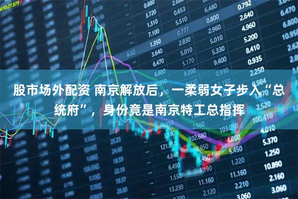 股市场外配资 南京解放后，一柔弱女子步入“总统府”，身份竟是南京特工总指挥