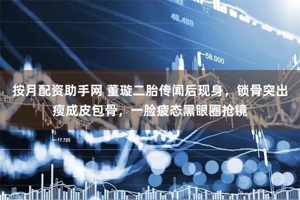 按月配资助手网 董璇二胎传闻后现身，锁骨突出瘦成皮包骨，一脸疲态黑眼圈抢镜