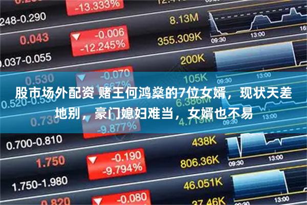 股市场外配资 赌王何鸿燊的7位女婿，现状天差地别，豪门媳妇难当，女婿也不易