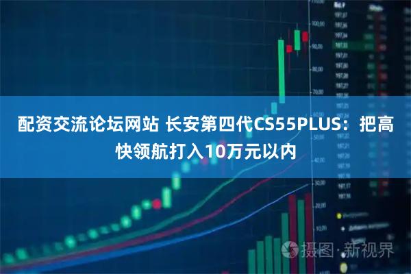 配资交流论坛网站 长安第四代CS55PLUS：把高快领航打入10万元以内