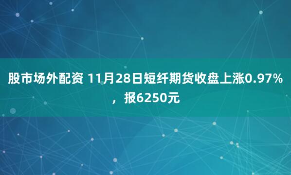 股市场外配资 11月28日短纤期货收盘上涨0.97%,报6250元