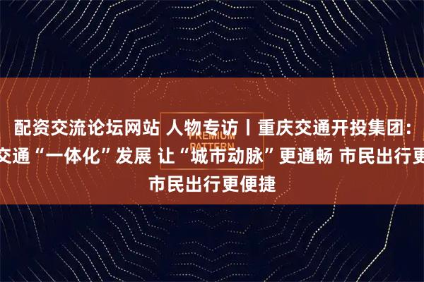 配资交流论坛网站 人物专访丨重庆交通开投集团:公共交通“一体化”发展 让“城市动脉”更通畅 市民出行更便捷