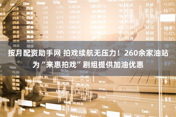 按月配资助手网 拍戏续航无压力！260余家油站为“来惠拍戏”剧组提供加油优惠
