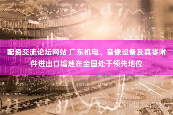 配资交流论坛网站 广东机电、音像设备及其零附件进出口增速在全国处于领先地位