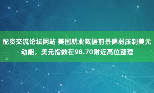 配资交流论坛网站 美国就业数据前景偏弱压制美元动能，美元指数在98.70附近高位整理