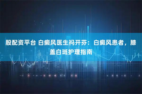 股配资平台 白癜风医生祃开芬：白癜风患者，膝盖白斑护理指南