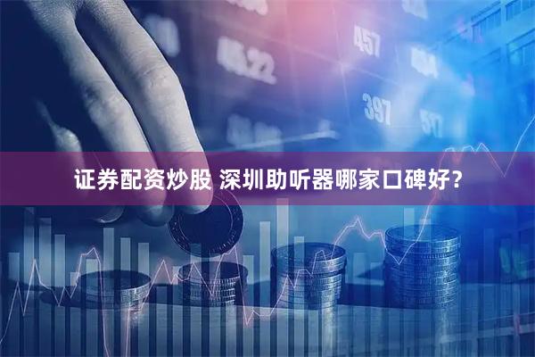 证券配资炒股 深圳助听器哪家口碑好？
