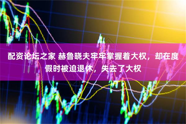 配资论坛之家 赫鲁晓夫牢牢掌握着大权，却在度假时被迫退休，失去了大权