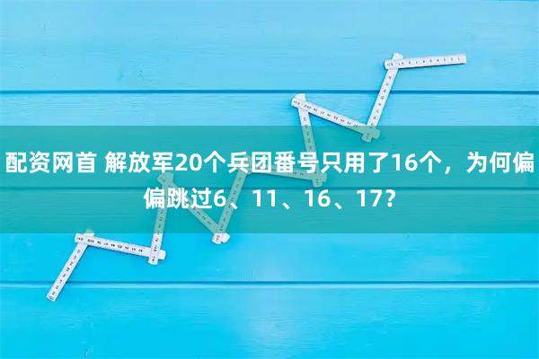 配资网首 解放军20个兵团番号只用了16个，为何偏偏跳过6、11、16、17？