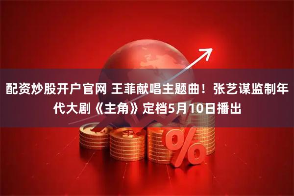 配资炒股开户官网 王菲献唱主题曲！张艺谋监制年代大剧《主角》定档5月10日播出