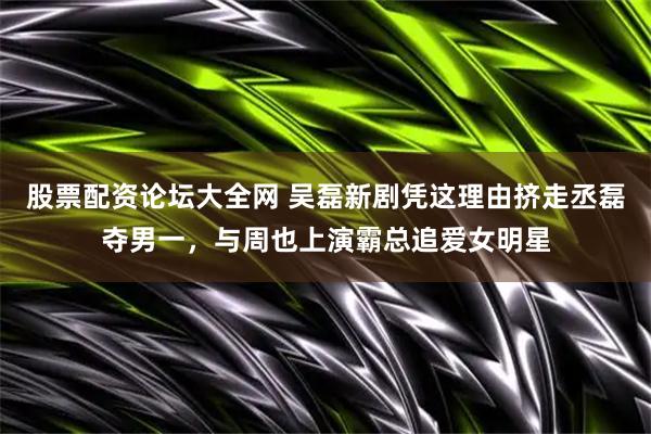 股票配资论坛大全网 吴磊新剧凭这理由挤走丞磊夺男一，与周也上演霸总追爱女明星