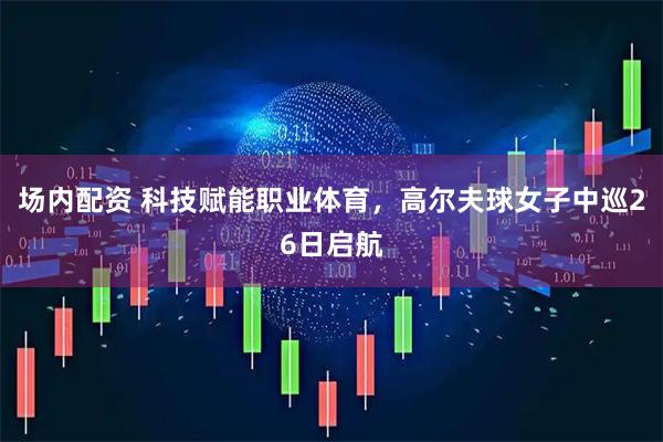 场内配资 科技赋能职业体育，高尔夫球女子中巡26日启航