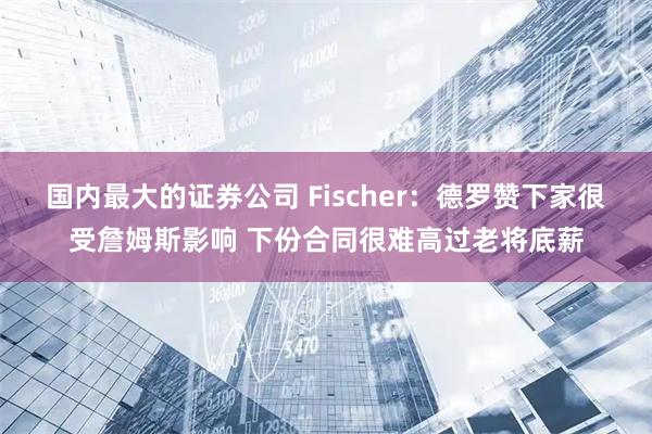 国内最大的证券公司 Fischer：德罗赞下家很受詹姆斯影响 下份合同很难高过老将底薪