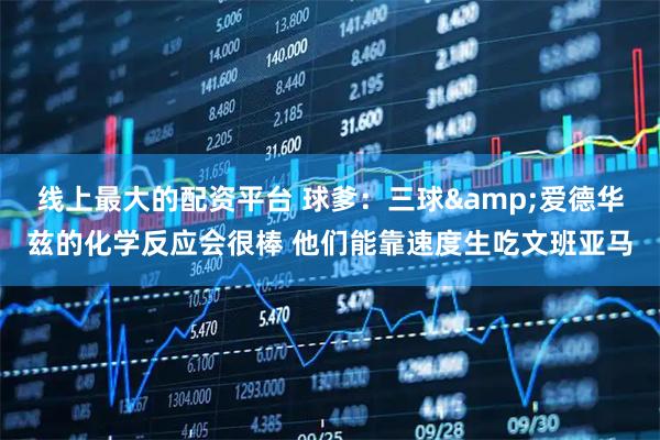 线上最大的配资平台 球爹：三球&爱德华兹的化学反应会很棒 他们能靠速度生吃文班亚马