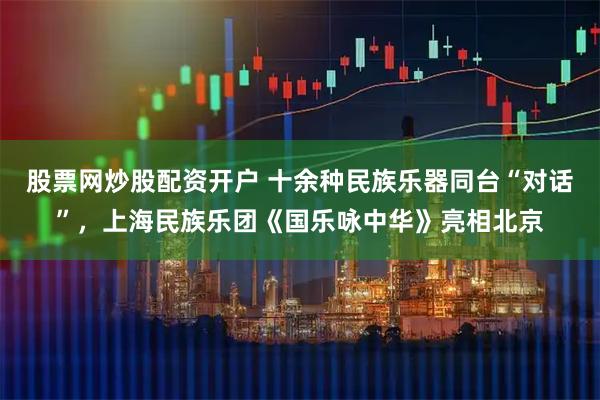 股票网炒股配资开户 十余种民族乐器同台“对话”，上海民族乐团《国乐咏中华》亮相北京