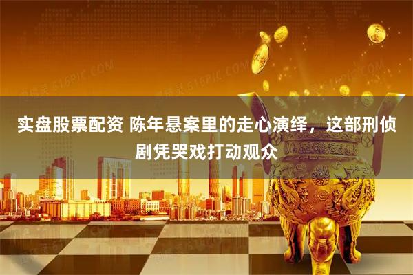 实盘股票配资 陈年悬案里的走心演绎，这部刑侦剧凭哭戏打动观众
