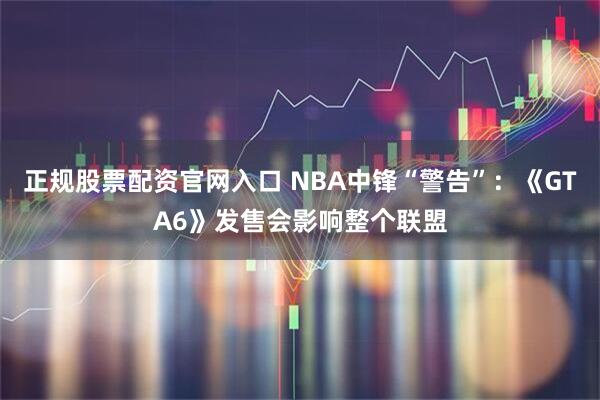 正规股票配资官网入口 NBA中锋“警告”：《GTA6》发售会影响整个联盟