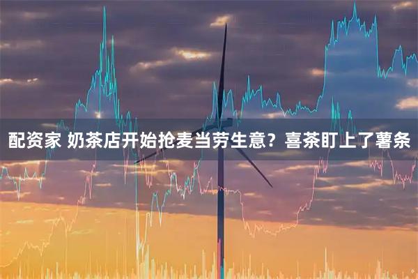 配资家 奶茶店开始抢麦当劳生意？喜茶盯上了薯条