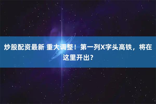 炒股配资最新 重大调整！第一列X字头高铁，将在这里开出？